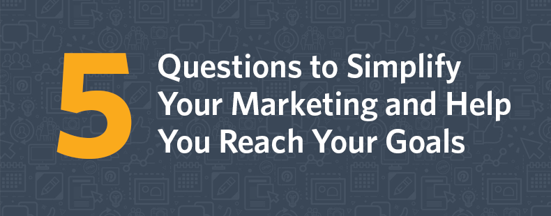 5 Questions to Simplify Your Marketing and Help You Reach Your Goals